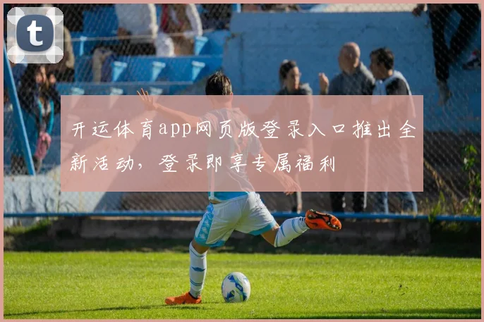 开运体育app网页版登录入口推出全新活动，登录即享专属福利
