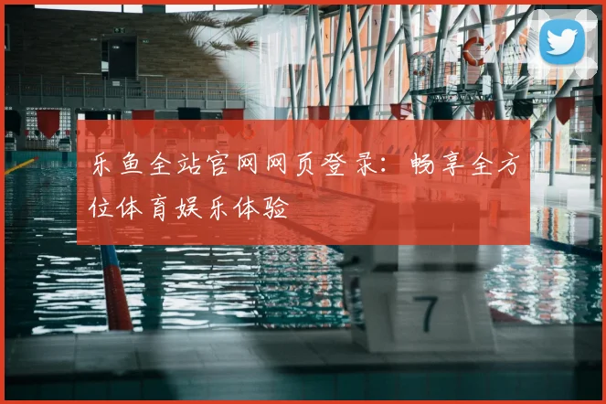 乐鱼全站官网网页登录：畅享全方位体育娱乐体验