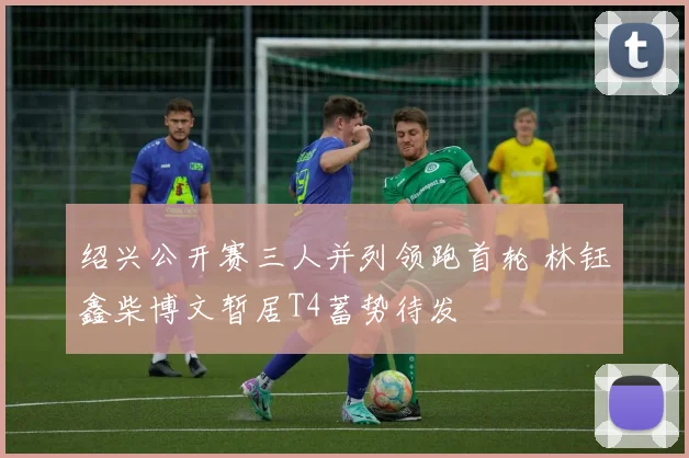 绍兴公开赛三人并列领跑首轮 林钰鑫柴博文暂居T4蓄势待发