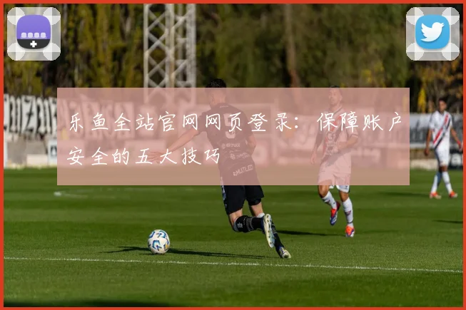 乐鱼全站官网网页登录：保障账户安全的五大技巧