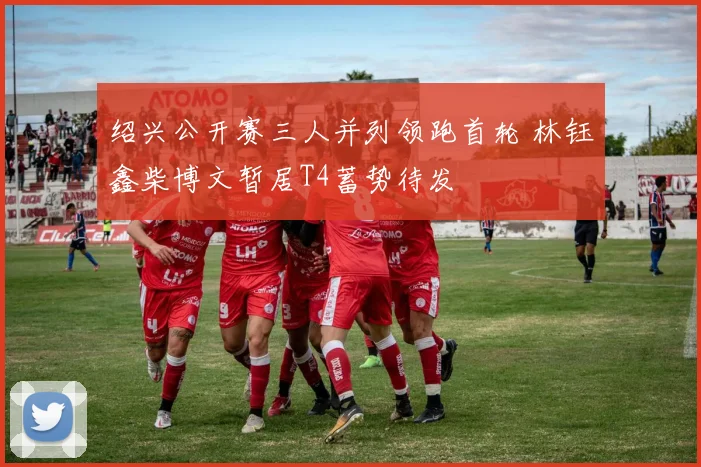 绍兴公开赛三人并列领跑首轮 林钰鑫柴博文暂居T4蓄势待发