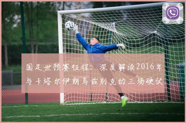 国足世预赛征程：深度解读2016年与卡塔尔伊朗乌兹别克的三场硬仗